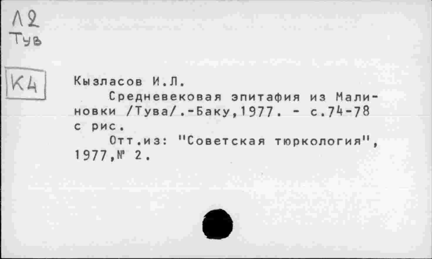 ﻿Л2.
Туь
КД
Кызласов И.Л.
Средневековая эпитафия из Мали новки /Тува/.-Баку , 1 977 . ~ с . 7 “ 7 8 с рис .
Отт.из: "Советская тюркология" 1977,№ 2.